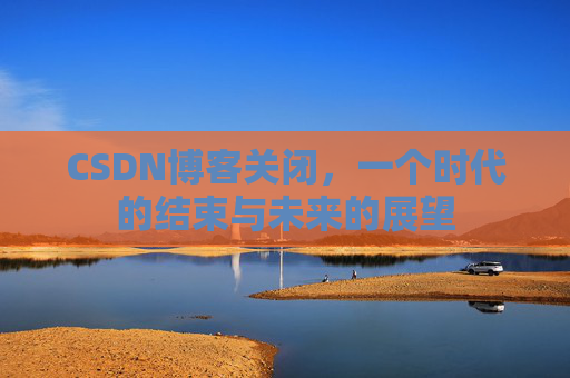 CSDN博客关闭，一个时代的结束与未来的展望